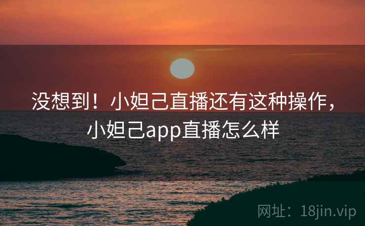 没想到！小妲己直播还有这种操作，小妲己app直播怎么样
