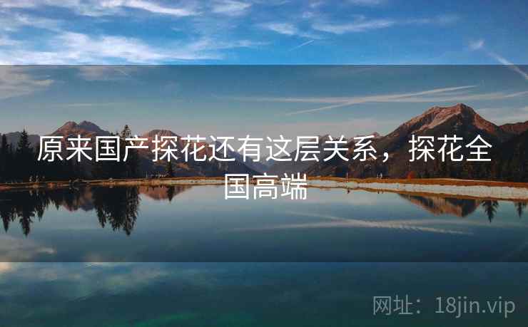 原来国产探花还有这层关系，探花全国高端