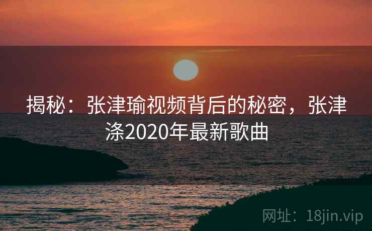 揭秘：张津瑜视频背后的秘密，张津涤2020年最新歌曲