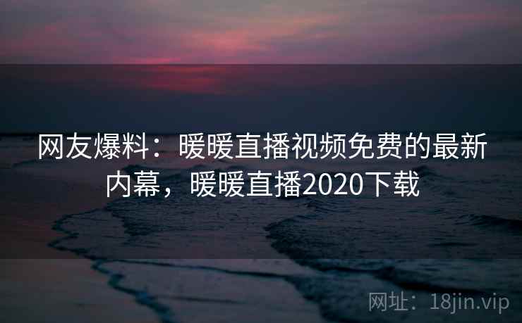 网友爆料：暖暖直播视频免费的最新内幕，暖暖直播2020下载