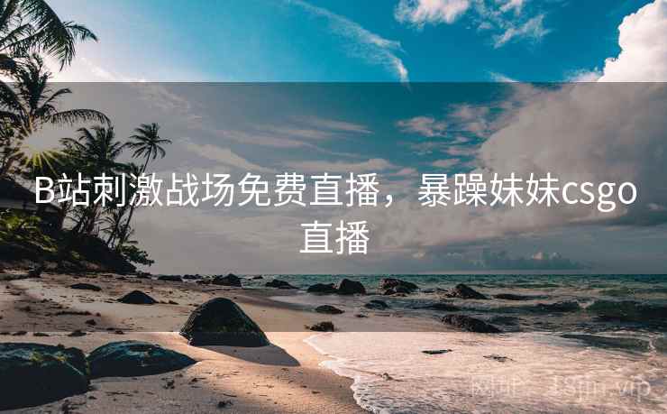 B站刺激战场免费直播，暴躁妹妹csgo直播