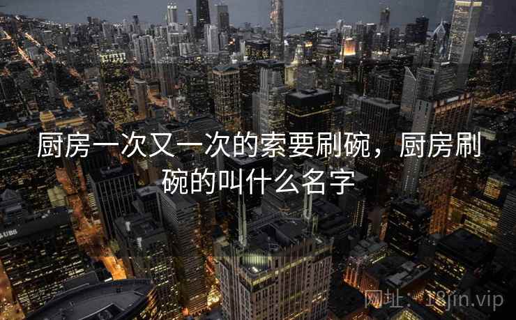 厨房一次又一次的索要刷碗,厨房刷碗的叫什么名字 厨房一次又一次的索要刷碗,厨房刷碗的叫什么名字