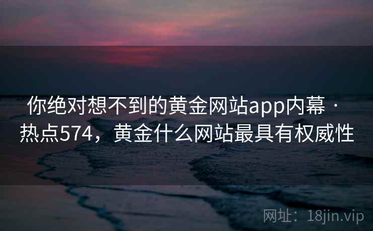 你绝对想不到的黄金网站app内幕 · 热点574，黄金什么网站最具有权威性