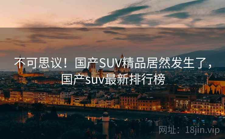 不可思议！国产SUV精品居然发生了，国产suv最新排行榜