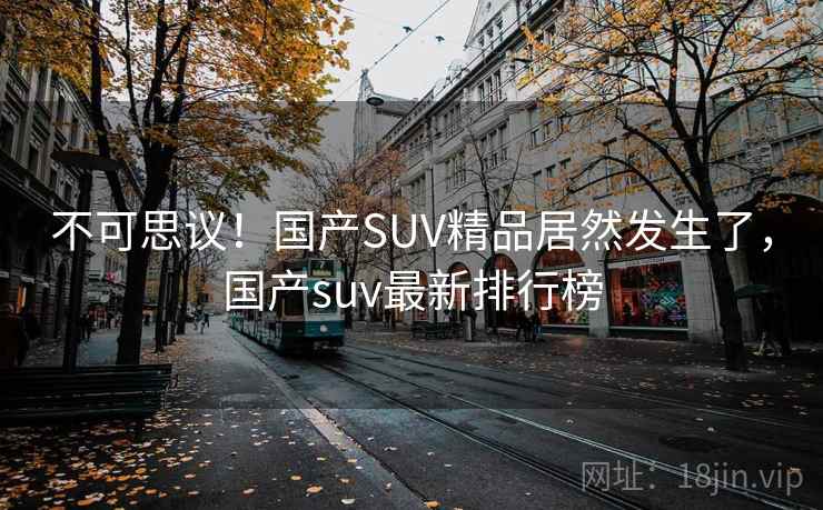 不可思议！国产SUV精品居然发生了，国产suv最新排行榜