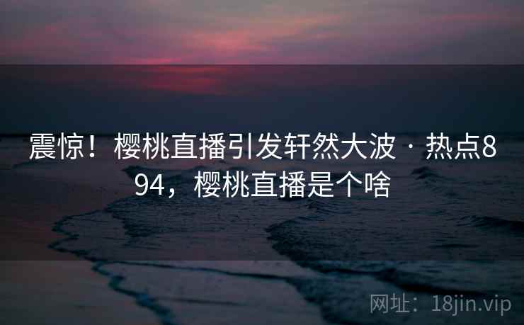 震惊！樱桃直播引发轩然大波 · 热点894，樱桃直播是个啥