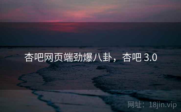 杏吧网页端劲爆八卦，杏吧 3.0