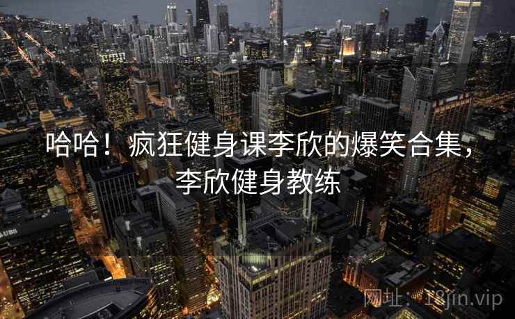 哈哈！疯狂健身课李欣的爆笑合集，李欣健身教练