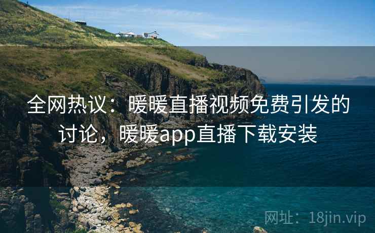 全网热议：暖暖直播视频免费引发的讨论，暖暖app直播下载安装