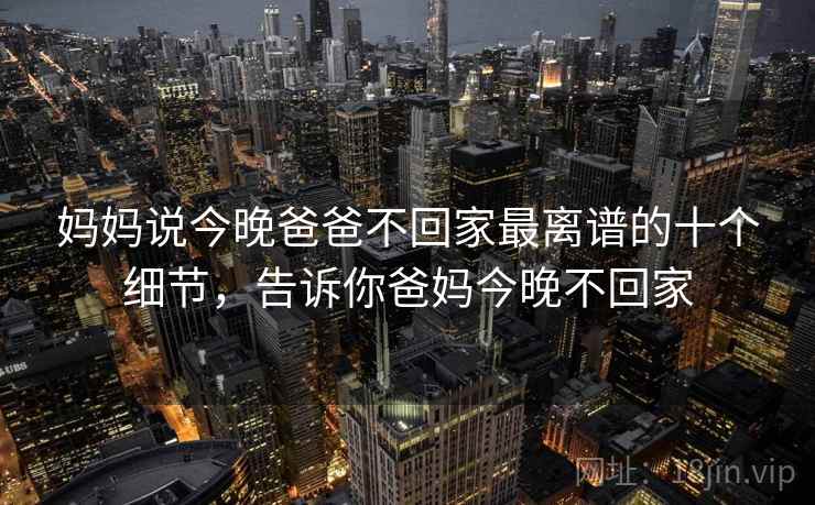 妈妈说今晚爸爸不回家最离谱的十个细节,告诉你爸妈今晚不回家 妈妈说今晚爸爸不回家最离谱的十个细节,告诉你爸妈今晚不回家