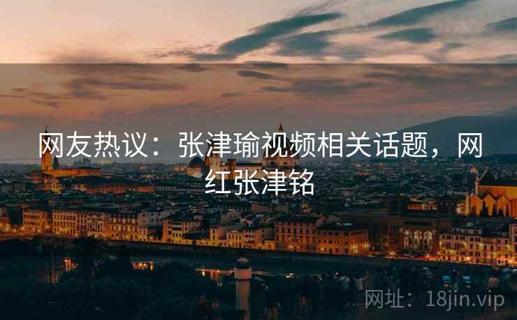 网友热议:张津瑜视频相关话题,网红张津铭 网友热议:张津瑜视频相关话题,网红张津铭